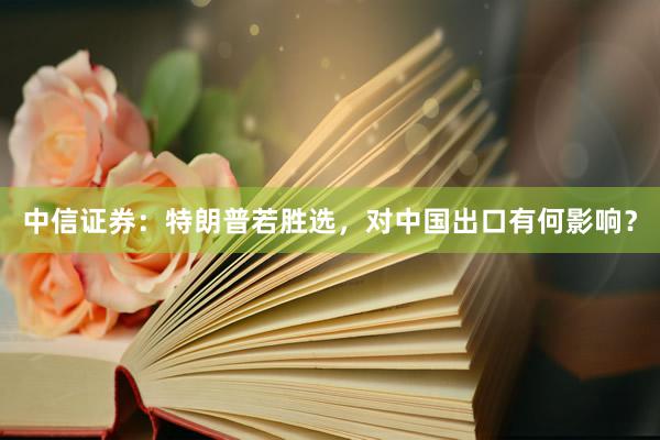 中信证券：特朗普若胜选，对中国出口有何影响？