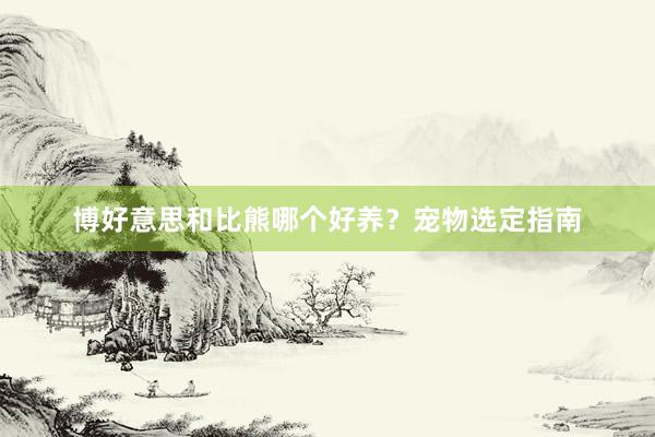 博好意思和比熊哪个好养？宠物选定指南